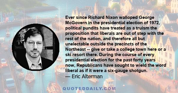 Ever since Richard Nixon walloped George McGovern in the presidential election of 1972, political pundits have treated as a truism the proposition that liberals are out of step with the rest of the nation, and therefore