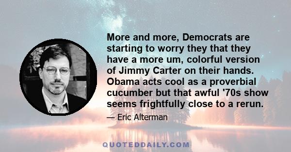 More and more, Democrats are starting to worry they that they have a more um, colorful version of Jimmy Carter on their hands. Obama acts cool as a proverbial cucumber but that awful '70s show seems frightfully close to