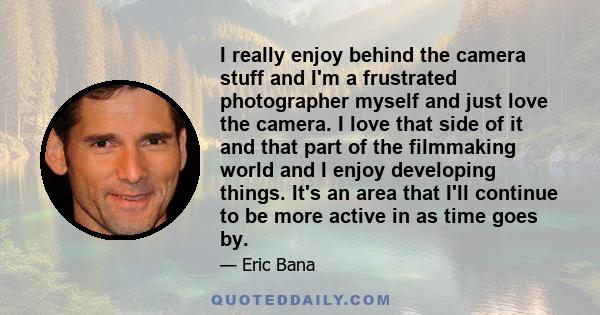 I really enjoy behind the camera stuff and I'm a frustrated photographer myself and just love the camera. I love that side of it and that part of the filmmaking world and I enjoy developing things. It's an area that