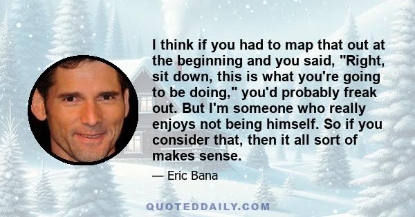 I think if you had to map that out at the beginning and you said, Right, sit down, this is what you're going to be doing, you'd probably freak out. But I'm someone who really enjoys not being himself. So if you consider