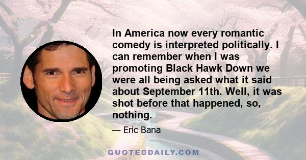 In America now every romantic comedy is interpreted politically. I can remember when I was promoting Black Hawk Down we were all being asked what it said about September 11th. Well, it was shot before that happened, so,