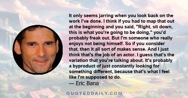 It only seems jarring when you look back on the work I've done. I think if you had to map that out at the beginning and you said, Right, sit down, this is what you're going to be doing, you'd probably freak out. But I'm