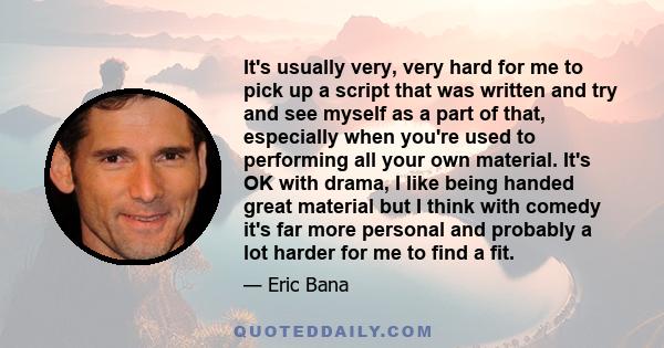 It's usually very, very hard for me to pick up a script that was written and try and see myself as a part of that, especially when you're used to performing all your own material. It's OK with drama, I like being handed