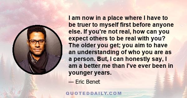 I am now in a place where I have to be truer to myself first before anyone else. If you're not real, how can you expect others to be real with you? The older you get; you aim to have an understanding of who you are as a