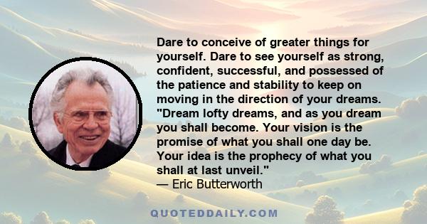 Dare to conceive of greater things for yourself. Dare to see yourself as strong, confident, successful, and possessed of the patience and stability to keep on moving in the direction of your dreams. Dream lofty dreams,