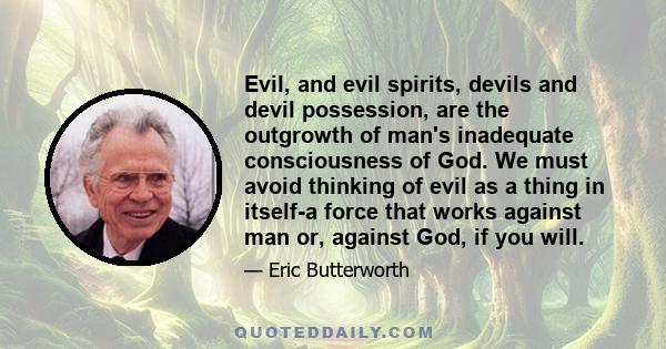 Evil, and evil spirits, devils and devil possession, are the outgrowth of man's inadequate consciousness of God. We must avoid thinking of evil as a thing in itself-a force that works against man or, against God, if you