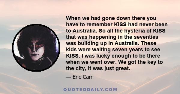 When we had gone down there you have to remember KISS had never been to Australia. So all the hysteria of KISS that was happening in the seventies was building up in Australia. These kids were waiting seven years to see