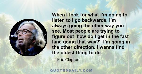 When I look for what I'm going to listen to I go backwards. I'm always going the other way you see. Most people are trying to figure out 'how do I get in the fast lane going that way?'. I'm going in the other direction.
