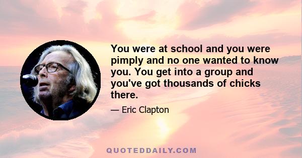 You were at school and you were pimply and no one wanted to know you. You get into a group and you've got thousands of chicks there.