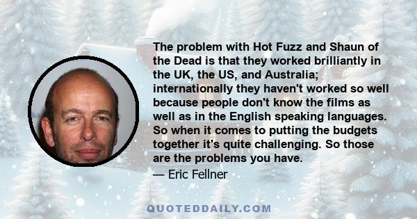 The problem with Hot Fuzz and Shaun of the Dead is that they worked brilliantly in the UK, the US, and Australia; internationally they haven't worked so well because people don't know the films as well as in the English