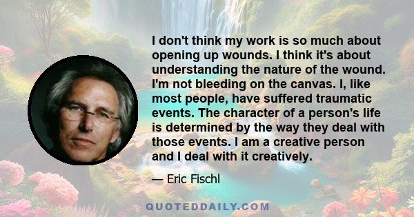 I don't think my work is so much about opening up wounds. I think it's about understanding the nature of the wound. I'm not bleeding on the canvas. I, like most people, have suffered traumatic events. The character of a