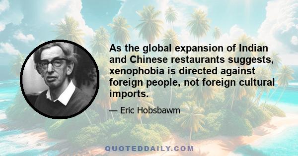 As the global expansion of Indian and Chinese restaurants suggests, xenophobia is directed against foreign people, not foreign cultural imports.