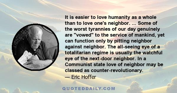 It is easier to love humanity as a whole than to love one's neighbor. ... Some of the worst tyrannies of our day genuinely are vowed to the service of mankind, yet can function only by pitting neighbor against neighbor.