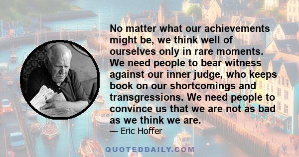 No matter what our achievements might be, we think well of ourselves only in rare moments. We need people to bear witness against our inner judge, who keeps book on our shortcomings and transgressions. We need people to