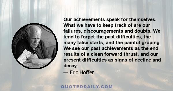 Our achievements speak for themselves. What we have to keep track of are our failures, discouragements and doubts. We tend to forget the past difficulties, the many false starts, and the painful groping. We see our past