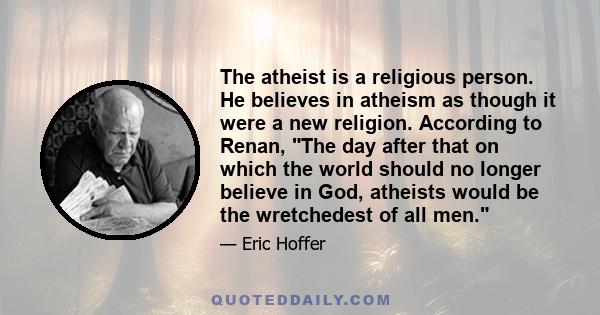 The atheist is a religious person. He believes in atheism as though it were a new religion. According to Renan, The day after that on which the world should no longer believe in God, atheists would be the wretchedest of