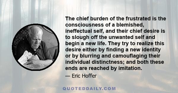 The chief burden of the frustrated is the consciousness of a blemished, ineffectual self, and their chief desire is to slough off the unwanted self and begin a new life. They try to realize this desire either by finding