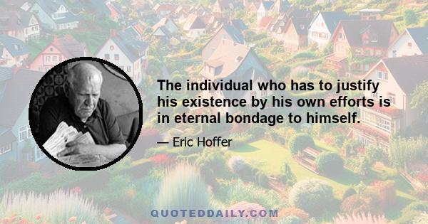 The individual who has to justify his existence by his own efforts is in eternal bondage to himself.