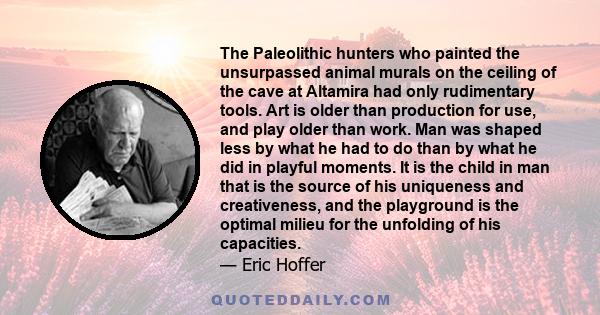 The Paleolithic hunters who painted the unsurpassed animal murals on the ceiling of the cave at Altamira had only rudimentary tools. Art is older than production for use, and play older than work. Man was shaped less by