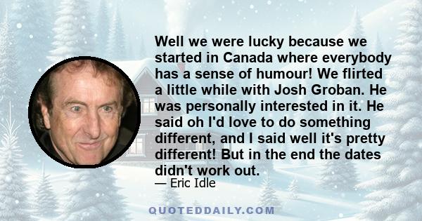 Well we were lucky because we started in Canada where everybody has a sense of humour! We flirted a little while with Josh Groban. He was personally interested in it. He said oh I'd love to do something different, and I