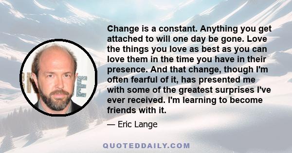 Change is a constant. Anything you get attached to will one day be gone. Love the things you love as best as you can love them in the time you have in their presence. And that change, though I'm often fearful of it, has