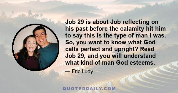 Job 29 is about Job reflecting on his past before the calamity hit him to say this is the type of man I was. So, you want to know what God calls perfect and upright? Read Job 29, and you will understand what kind of man