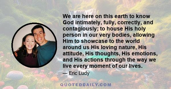 We are here on this earth to know God intimately, fully, correctly, and contagiously; to house His holy person in our very bodies, allowing Him to showcase to the world around us His loving nature, His attitude, His