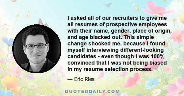 I asked all of our recruiters to give me all resumes of prospective employees with their name, gender, place of origin, and age blacked out. This simple change shocked me, because I found myself interviewing