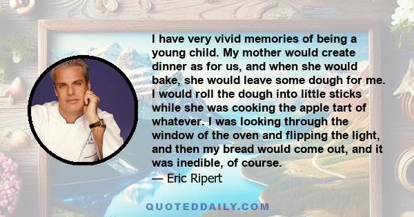 I have very vivid memories of being a young child. My mother would create dinner as for us, and when she would bake, she would leave some dough for me. I would roll the dough into little sticks while she was cooking the
