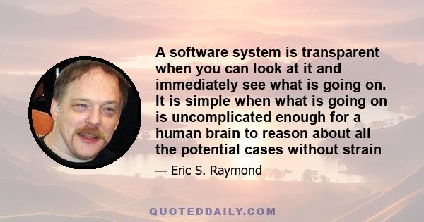 A software system is transparent when you can look at it and immediately see what is going on. It is simple when what is going on is uncomplicated enough for a human brain to reason about all the potential cases without