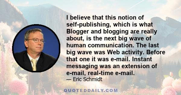I believe that this notion of self-publishing, which is what Blogger and blogging are really about, is the next big wave of human communication. The last big wave was Web activity. Before that one it was e-mail. Instant