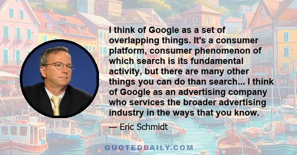 I think of Google as a set of overlapping things. It's a consumer platform, consumer phenomenon of which search is its fundamental activity, but there are many other things you can do than search... I think of Google as