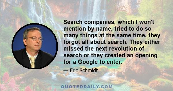 Search companies, which I won't mention by name, tried to do so many things at the same time, they forgot all about search. They either missed the next revolution of search or they created an opening for a Google to