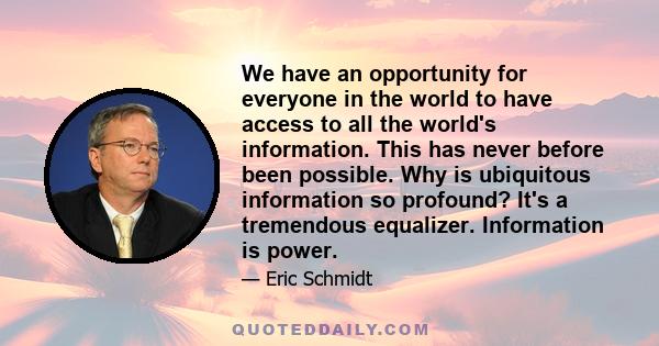We have an opportunity for everyone in the world to have access to all the world's information. This has never before been possible. Why is ubiquitous information so profound? It's a tremendous equalizer. Information is