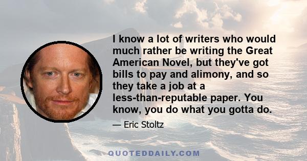 I know a lot of writers who would much rather be writing the Great American Novel, but they've got bills to pay and alimony, and so they take a job at a less-than-reputable paper. You know, you do what you gotta do.