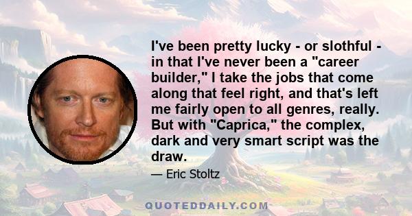 I've been pretty lucky - or slothful - in that I've never been a career builder, I take the jobs that come along that feel right, and that's left me fairly open to all genres, really. But with Caprica, the complex, dark