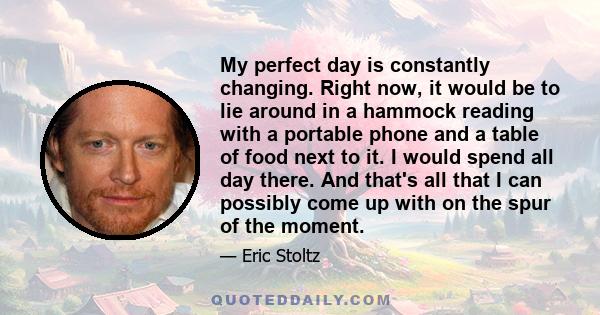 My perfect day is constantly changing. Right now, it would be to lie around in a hammock reading with a portable phone and a table of food next to it. I would spend all day there. And that's all that I can possibly come