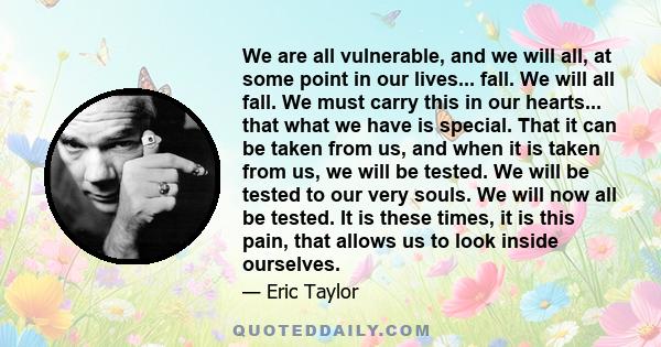 We are all vulnerable, and we will all, at some point in our lives... fall. We will all fall. We must carry this in our hearts... that what we have is special. That it can be taken from us, and when it is taken from us,