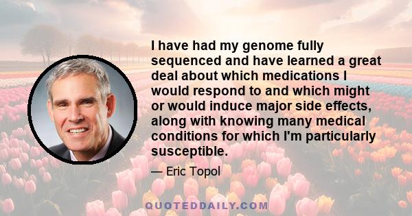 I have had my genome fully sequenced and have learned a great deal about which medications I would respond to and which might or would induce major side effects, along with knowing many medical conditions for which I'm