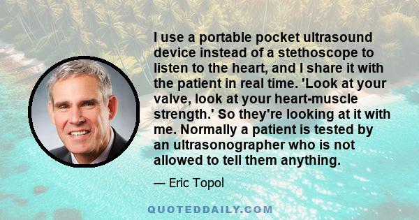 I use a portable pocket ultrasound device instead of a stethoscope to listen to the heart, and I share it with the patient in real time. 'Look at your valve, look at your heart-muscle strength.' So they're looking at it