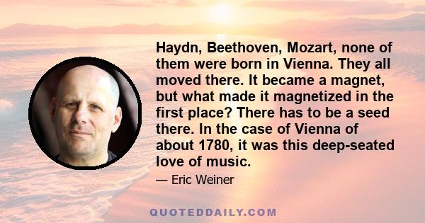 Haydn, Beethoven, Mozart, none of them were born in Vienna. They all moved there. It became a magnet, but what made it magnetized in the first place? There has to be a seed there. In the case of Vienna of about 1780, it