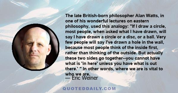 The late British-born philosopher Alan Watts, in one of his wonderful lectures on eastern philosophy, used this analogy: If I draw a circle, most people, when asked what I have drawn, will say I have drawn a circle or a