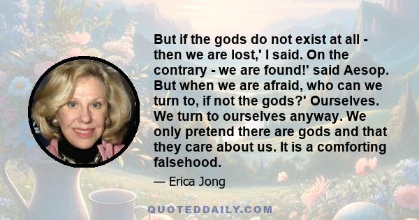 But if the gods do not exist at all - then we are lost,' I said. On the contrary - we are found!' said Aesop. But when we are afraid, who can we turn to, if not the gods?' Ourselves. We turn to ourselves anyway. We only