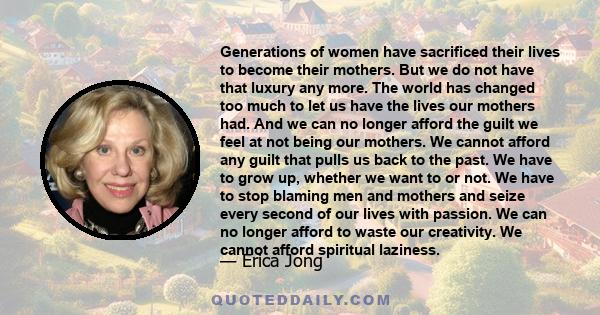 Generations of women have sacrificed their lives to become their mothers. But we do not have that luxury any more. The world has changed too much to let us have the lives our mothers had. And we can no longer afford the