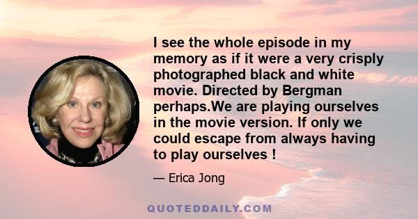 I see the whole episode in my memory as if it were a very crisply photographed black and white movie. Directed by Bergman perhaps.We are playing ourselves in the movie version. If only we could escape from always having