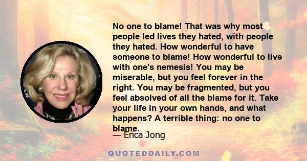 No one to blame! That was why most people led lives they hated, with people they hated. How wonderful to have someone to blame! How wonderful to live with one's nemesis! You may be miserable, but you feel forever in the