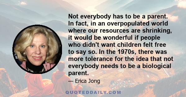 Not everybody has to be a parent. In fact, in an overpopulated world where our resources are shrinking, it would be wonderful if people who didn't want children felt free to say so. In the 1970s, there was more