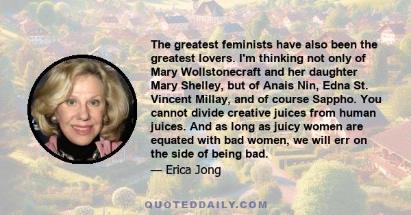 The greatest feminists have also been the greatest lovers. I'm thinking not only of Mary Wollstonecraft and her daughter Mary Shelley, but of Anais Nin, Edna St. Vincent Millay, and of course Sappho. You cannot divide