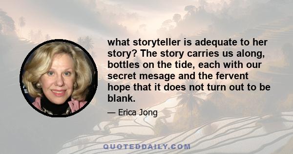 what storyteller is adequate to her story? The story carries us along, bottles on the tide, each with our secret mesage and the fervent hope that it does not turn out to be blank.