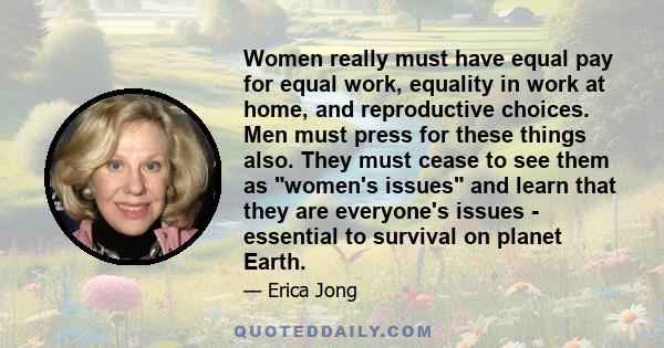 Women really must have equal pay for equal work, equality in work at home, and reproductive choices. Men must press for these things also. They must cease to see them as women's issues and learn that they are everyone's